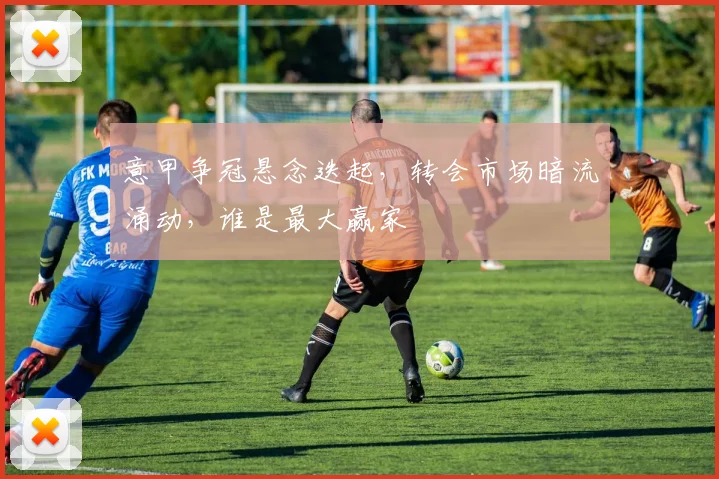 意甲争冠悬念迭起，转会市场暗流涌动，谁是最大赢家