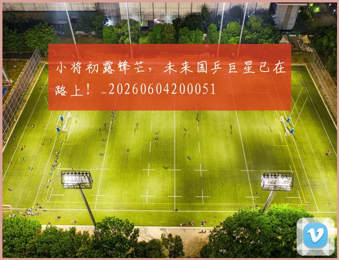 小将初露锋芒,未来国乒巨星已在路上!_20260604200051