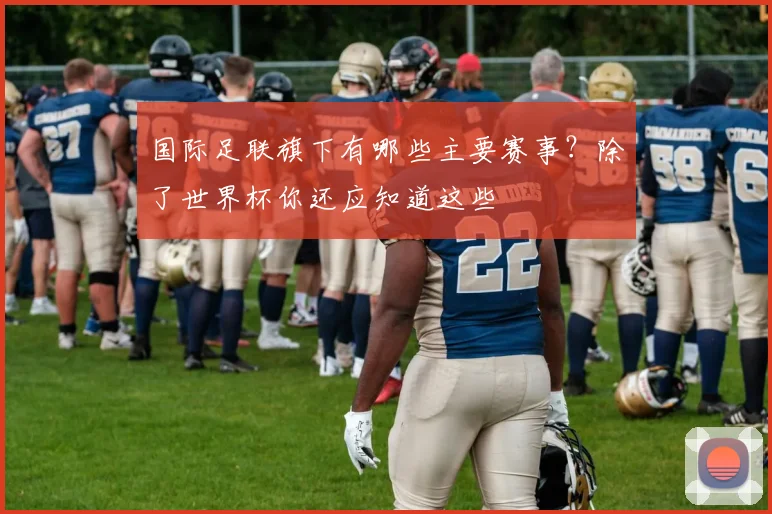 国际足联旗下有哪些主要赛事？除了世界杯你还应知道这些