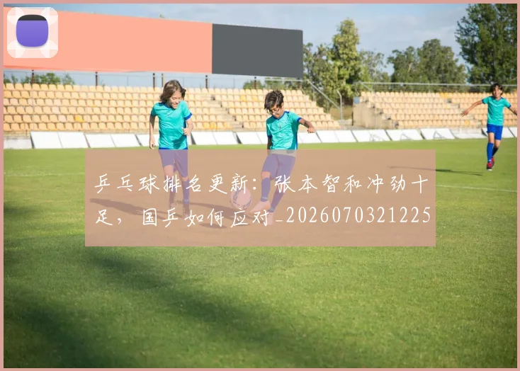 乒乓球排名更新：张本智和冲劲十足，国乒如何应对_20260703212250