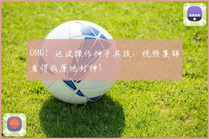 OMG！这波操作神乎其技，视频集锦看得我原地封神！