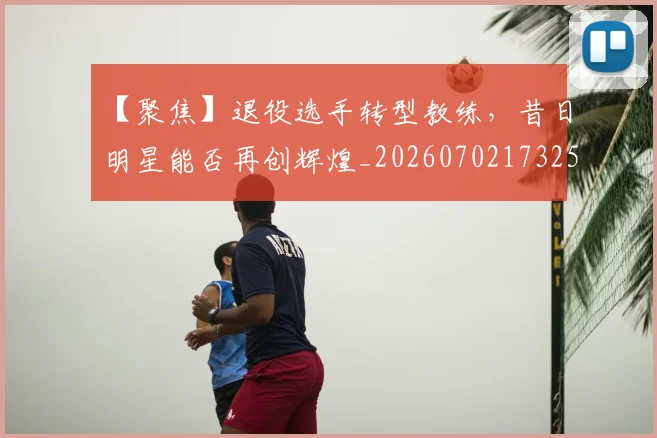 【聚焦】退役选手转型教练,昔日明星能否再创辉煌_20260702173255