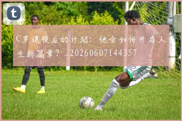 C罗退役后的计划:他会如何开启人生新篇章?_20260607144357