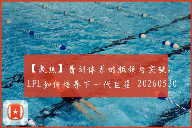 【聚焦】青训体系的瓶颈与突破，LPL如何培养下一代巨星_20260530144109