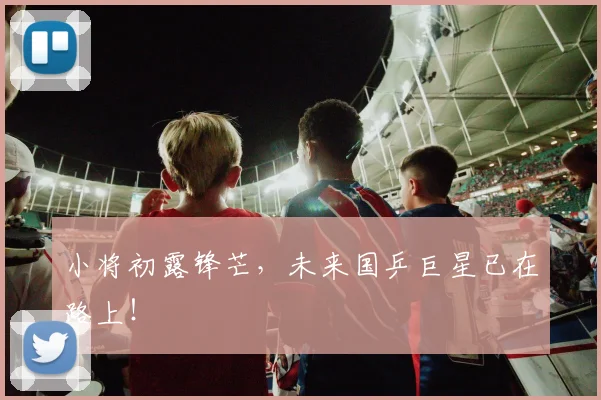 小将初露锋芒,未来国乒巨星已在路上!