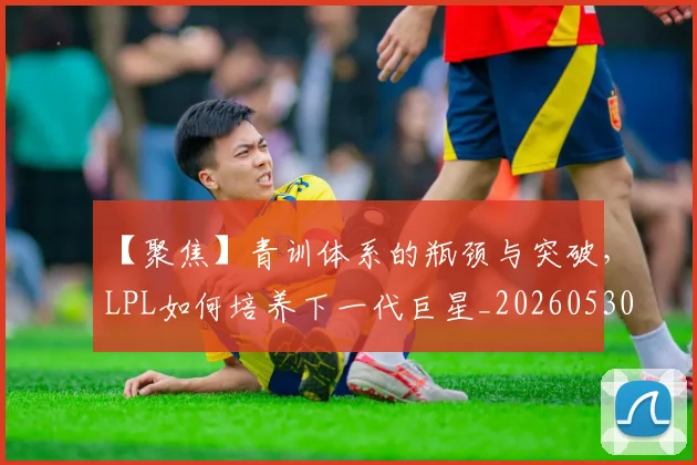 【聚焦】青训体系的瓶颈与突破,LPL如何培养下一代巨星_20260530144109
