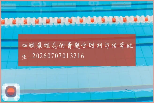 回顾最难忘的青奥会时刻与传奇诞生_20260707013216