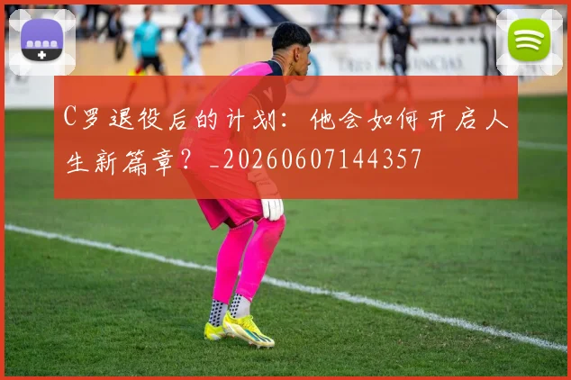 C罗退役后的计划：他会如何开启人生新篇章？_20260607144357