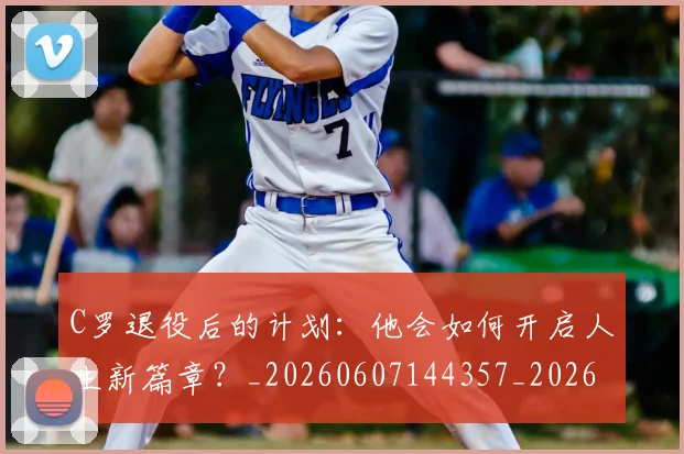 C罗退役后的计划：他会如何开启人生新篇章？_20260607144357_20260702042816