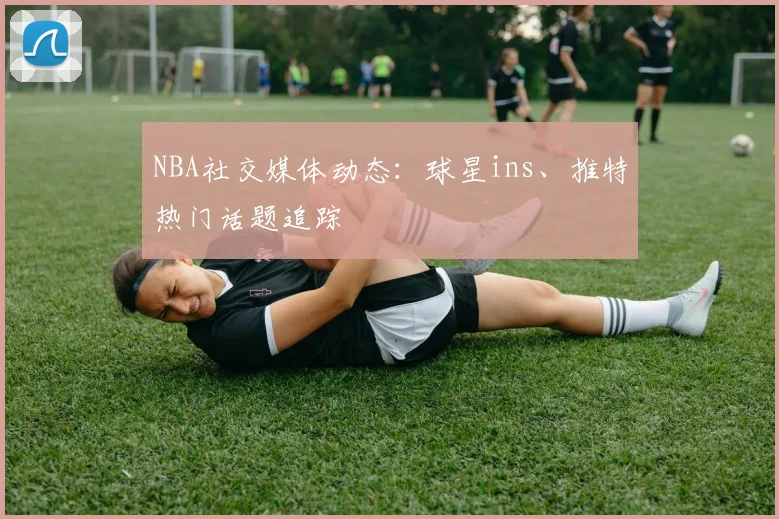 NBA社交媒体动态:球星ins、推特热门话题追踪