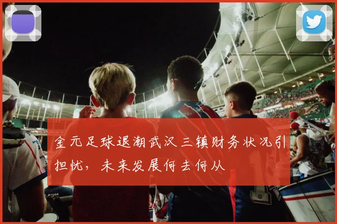 金元足球退潮武汉三镇财务状况引担忧，未来发展何去何从