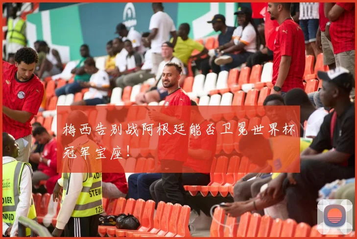 梅西告别战阿根廷能否卫冕世界杯冠军宝座!